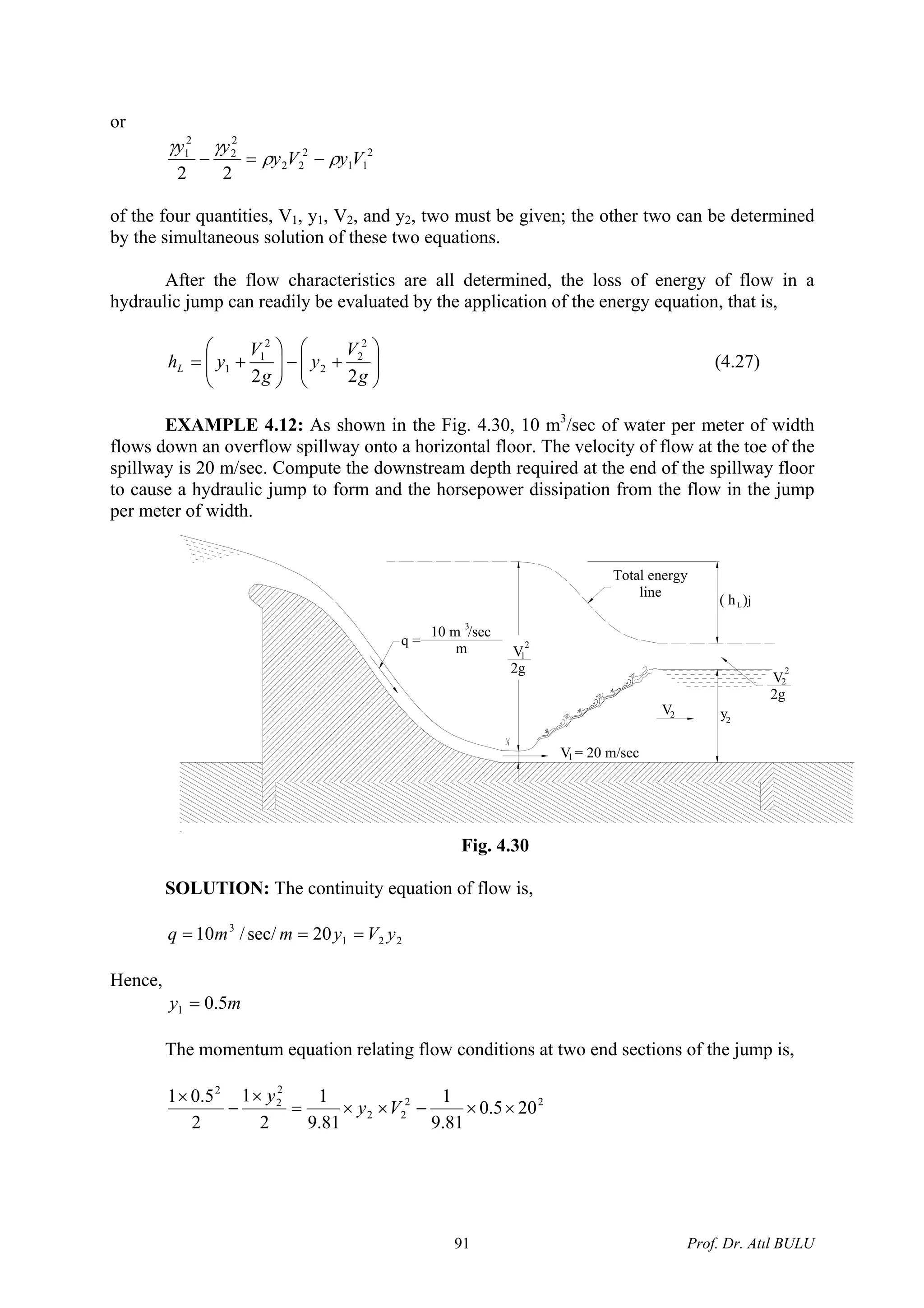or
2
11
2
22
2
2
2
1
22
VyVy
yy
ρρ
γγ
−=−
of the four quantities, V1, y1, V2, and y2, two must be given; the other two can be determined
by the simultaneous solution of these two equations.
After the flow characteristics are all determined, the loss of energy of flow in a
hydraulic jump can readily be evaluated by the application of the energy equation, that is,
⎟⎟
⎠
⎞
⎜⎜
⎝
⎛
+−⎟⎟
⎠
⎞
⎜⎜
⎝
⎛
+=
g
V
y
g
V
yhL
22
2
2
2
2
1
1 (4.27)
EXAMPLE 4.12: As shown in the Fig. 4.30, 10 m3
/sec of water per meter of width
flows down an overflow spillway onto a horizontal floor. The velocity of flow at the toe of the
spillway is 20 m/sec. Compute the downstream depth required at the end of the spillway floor
to cause a hydraulic jump to form and the horsepower dissipation from the flow in the jump
per meter of width.
L
1
V = 20 m/sec1
V2
q =
10 m /sec
m
3
V
2g
2
1
y2
2V
2g
2
Total energy
line
( h )j
Fig. 4.30
SOLUTION: The continuity equation of flow is,
221
3
20sec//10 yVymmq ===
Hence,
my 5.01 =
The momentum equation relating flow conditions at two end sections of the jump is,
22
22
2
2
2
205.0
81.9
1
81.9
1
2
1
2
5.01
××−××=
×
−
×
Vy
y
Prof. Dr. Atıl BULU91
 