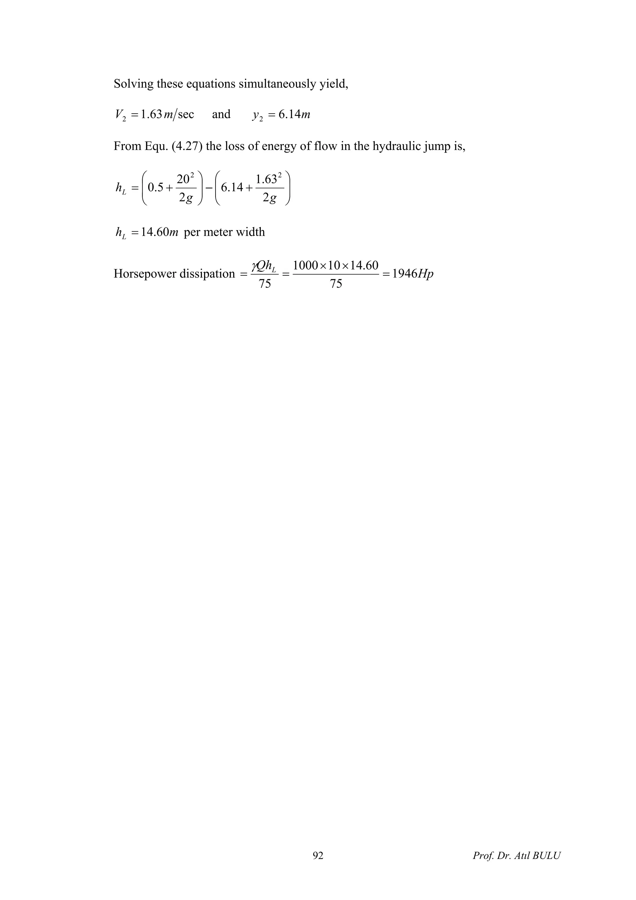 Solving these equations simultaneously yield,
sec63.12 mV = and my 14.62 =
From Equ. (4.27) the loss of energy of flow in the hydraulic jump is,
⎟⎟
⎠
⎞
⎜⎜
⎝
⎛
+−⎟⎟
⎠
⎞
⎜⎜
⎝
⎛
+=
gg
hL
2
63.1
14.6
2
20
5.0
22
mhL 60.14= per meter width
Horsepower dissipation Hp
QhL
1946
75
60.14101000
75
=
××
==
γ
Prof. Dr. Atıl BULU92
 