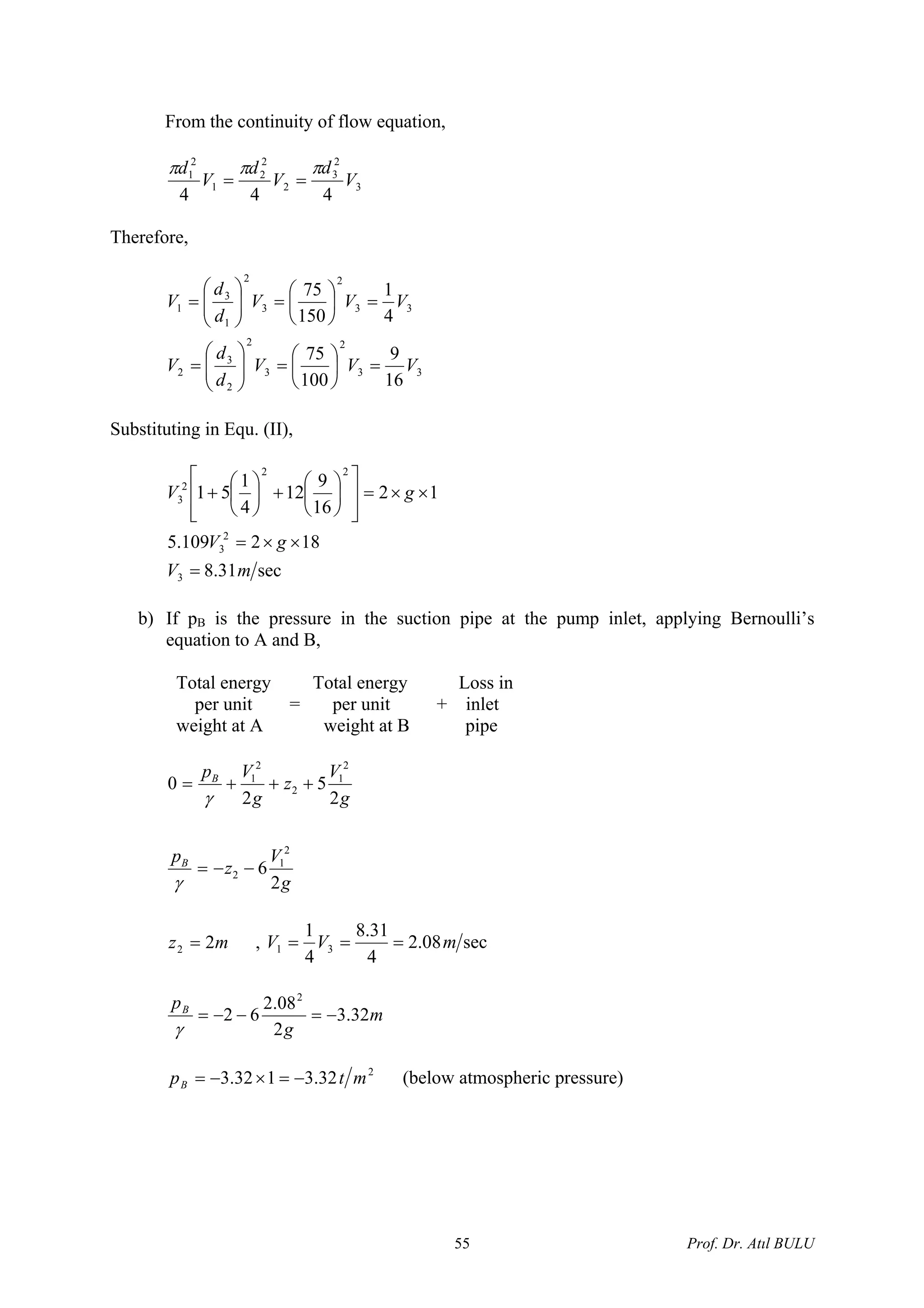 From the continuity of flow equation,
3
2
3
2
2
2
1
2
1
444
V
d
V
d
V
d πππ
==
Therefore,
33
2
3
2
2
3
2
33
2
3
2
1
3
1
16
9
100
75
4
1
150
75
VVV
d
d
V
VVV
d
d
V
=⎟
⎠
⎞
⎜
⎝
⎛
=⎟⎟
⎠
⎞
⎜⎜
⎝
⎛
=
=⎟
⎠
⎞
⎜
⎝
⎛
=⎟⎟
⎠
⎞
⎜⎜
⎝
⎛
=
Substituting in Equ. (II),
12
16
9
12
4
1
51
22
2
3 ××=
⎥
⎥
⎦
⎤
⎢
⎢
⎣
⎡
⎟
⎠
⎞
⎜
⎝
⎛
+⎟
⎠
⎞
⎜
⎝
⎛
+ gV
sec31.8
182109.5
3
2
3
mV
gV
=
××=
b) If pB is the pressure in the suction pipe at the pump inlet, applying Bernoulli’s
equation to A and B,
Total energy Total energy Loss in
per unit = per unit + inlet
weight at A weight at B pipe
g
V
z
p
g
V
z
g
Vp
B
B
2
6
2
5
2
0
2
1
2
2
1
2
2
1
−−=
+++=
γ
γ
mz 22 = , sec08.2
4
31.8
4
1
31 mVV ===
m
g
pB
32.3
2
08.2
62
2
−=−−=
γ
2
32.3132.3 mtpB −=×−= (below atmospheric pressure)
Prof. Dr. Atıl BULU55
 