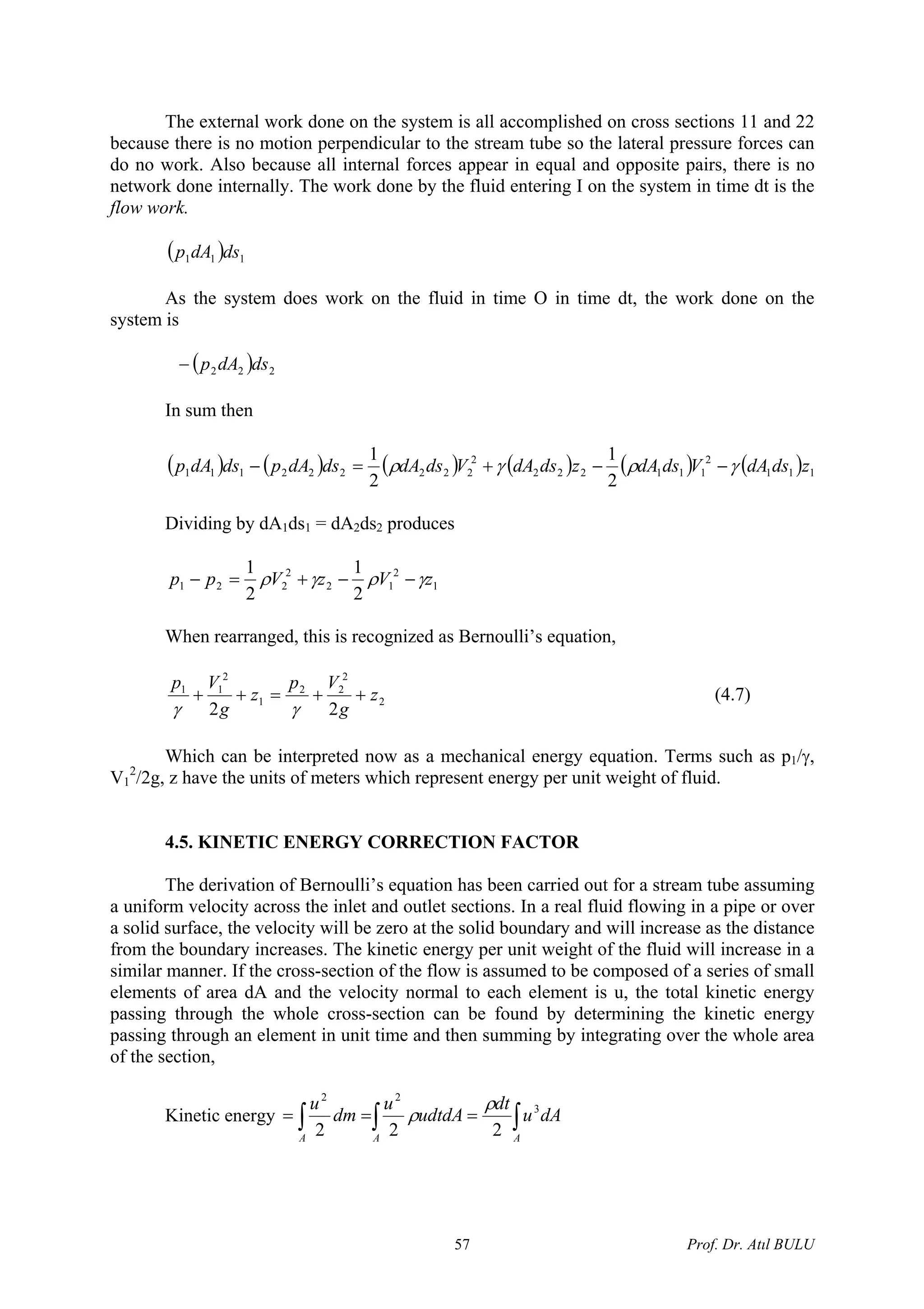 The external work done on the system is all accomplished on cross sections 11 and 22
because there is no motion perpendicular to the stream tube so the lateral pressure forces can
do no work. Also because all internal forces appear in equal and opposite pairs, there is no
network done internally. The work done by the fluid entering I on the system in time dt is the
flow work.
( ) 111 dsdAp
As the system does work on the fluid in time O in time dt, the work done on the
system is
( ) 222 dsdAp−
In sum then
( ) ( ) ( ) ( ) ( ) ( 111
2
111222
2
222222111
2
1
2
1
zdsdAVdsdAzdsdAVdsdAdsdApdsdAp γργρ −−+=− )
Dividing by dA1ds1 = dA2ds2 produces
1
2
12
2
221
2
1
2
1
zVzVpp γργρ −−+=−
When rearranged, this is recognized as Bernoulli’s equation,
2
2
22
1
2
11
22
z
g
Vp
z
g
Vp
++=++
γγ
(4.7)
Which can be interpreted now as a mechanical energy equation. Terms such as p1/γ,
V1
2
/2g, z have the units of meters which represent energy per unit weight of fluid.
4.5. KINETIC ENERGY CORRECTION FACTOR
The derivation of Bernoulli’s equation has been carried out for a stream tube assuming
a uniform velocity across the inlet and outlet sections. In a real fluid flowing in a pipe or over
a solid surface, the velocity will be zero at the solid boundary and will increase as the distance
from the boundary increases. The kinetic energy per unit weight of the fluid will increase in a
similar manner. If the cross-section of the flow is assumed to be composed of a series of small
elements of area dA and the velocity normal to each element is u, the total kinetic energy
passing through the whole cross-section can be found by determining the kinetic energy
passing through an element in unit time and then summing by integrating over the whole area
of the section,
Kinetic energy ∫∫∫ ===
AAA
dAu
dt
udtdA
u
dm
u 3
22
222
ρ
ρ
Prof. Dr. Atıl BULU57
 