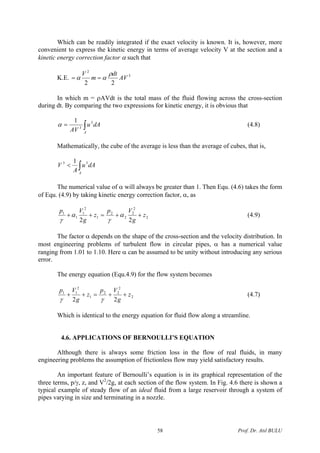 Which can be readily integrated if the exact velocity is known. It is, however, more
convenient to express the kinetic energy in terms of average velocity V at the section and a
kinetic energy correction factor α such that
K.E. 3
2
22
AV
dt
m
V ρ
αα ==
In which m = ρAVdt is the total mass of the fluid flowing across the cross-section
during dt. By comparing the two expressions for kinetic energy, it is obvious that
∫=
A
dAu
AV
3
3
1
α (4.8)
Mathematically, the cube of the average is less than the average of cubes, that is,
∫<
A
dAu
A
V 33 1
The numerical value of α will always be greater than 1. Then Equ. (4.6) takes the form
of Equ. (4.9) by taking kinetic energy correction factor, α, as
2
2
2
2
2
1
2
1
1
1
22
z
g
Vp
z
g
Vp
++=++ α
γ
α
γ
(4.9)
The factor α depends on the shape of the cross-section and the velocity distribution. In
most engineering problems of turbulent flow in circular pipes, α has a numerical value
ranging from 1.01 to 1.10. Here α can be assumed to be unity without introducing any serious
error.
The energy equation (Equ.4.9) for the flow system becomes
2
2
22
1
2
11
22
z
g
Vp
z
g
Vp
++=++
γγ
(4.7)
Which is identical to the energy equation for fluid flow along a streamline.
4.6. APPLICATIONS OF BERNOULLI’S EQUATION
Although there is always some friction loss in the flow of real fluids, in many
engineering problems the assumption of frictionless flow may yield satisfactory results.
An important feature of Bernoulli’s equation is in its graphical representation of the
three terms, p/γ, z, and V2
/2g, at each section of the flow system. In Fig. 4.6 there is shown a
typical example of steady flow of an ideal fluid from a large reservoir through a system of
pipes varying in size and terminating in a nozzle.
Prof. Dr. Atıl BULU58
 