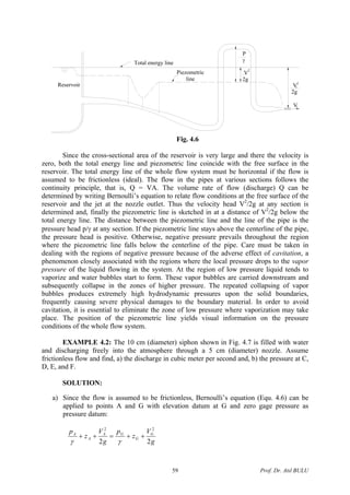 Total energy line
Piezometric
line
Reservoir
P
γ
V
2g
2
V
2g
2
j
Vj
Fig. 4.6
Since the cross-sectional area of the reservoir is very large and there the velocity is
zero, both the total energy line and piezometric line coincide with the free surface in the
reservoir. The total energy line of the whole flow system must be horizontal if the flow is
assumed to be frictionless (ideal). The flow in the pipes at various sections follows the
continuity principle, that is, Q = VA. The volume rate of flow (discharge) Q can be
determined by writing Bernoulli’s equation to relate flow conditions at the free surface of the
reservoir and the jet at the nozzle outlet. Thus the velocity head V2
/2g at any section is
determined and, finally the piezometric line is sketched in at a distance of V2
/2g below the
total energy line. The distance between the piezometric line and the line of the pipe is the
pressure head p/γ at any section. If the piezometric line stays above the centerline of the pipe,
the pressure head is positive. Otherwise, negative pressure prevails throughout the region
where the piezometric line falls below the centerline of the pipe. Care must be taken in
dealing with the regions of negative pressure because of the adverse effect of cavitation, a
phenomenon closely associated with the regions where the local pressure drops to the vapor
pressure of the liquid flowing in the system. At the region of low pressure liquid tends to
vaporize and water bubbles start to form. These vapor bubbles are carried downstream and
subsequently collapse in the zones of higher pressure. The repeated collapsing of vapor
bubbles produces extremely high hydrodynamic pressures upon the solid boundaries,
frequently causing severe physical damages to the boundary material. In order to avoid
cavitation, it is essential to eliminate the zone of low pressure where vaporization may take
place. The position of the piezometric line yields visual information on the pressure
conditions of the whole flow system.
EXAMPLE 4.2: The 10 cm (diameter) siphon shown in Fig. 4.7 is filled with water
and discharging freely into the atmosphere through a 5 cm (diameter) nozzle. Assume
frictionless flow and find, a) the discharge in cubic meter per second and, b) the pressure at C,
D, E, and F.
SOLUTION:
a) Since the flow is assumed to be frictionless, Bernoulli’s equation (Equ. 4.6) can be
applied to points A and G with elevation datum at G and zero gage pressure as
pressure datum:
g
V
z
p
g
V
z
p G
G
GA
A
A
22
22
++=++
γγ
Prof. Dr. Atıl BULU59
 