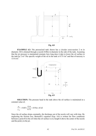 A
h
OV
2g
2
VO
O
Fig. 4.8
EXAMPLE 4.3: The pressurized tank shown has a circular cross-section 2 m in
diameter. Oil is drained through a nozzle 0.08m in diameter in the side of the tank. Assuming
that the air pressure is maintained constant, how long does it take to lower the oil surface in
the tank by 2 m? The specific weight of the oil in the tank is 0.75 t/m3
and that of mercury is
13.6 t/m3
.
Compressed air
5 m
h
dh
B
A
Oil
8 cm
2 m
5 cm
Mercury
Fig. 4.9
SOLUTION: The pressure head in the tank above the oil surface is maintained at a
constant value of,
m
p
oil
A
91.0
75.0
6.13
05.0 =×=
γ
of oil
Since the oil surface drops constantly, the discharge out of the nozzle will vary with time. By
neglecting the friction loss, Bernoulli’s equation (Equ. 4.6) is written for flow conditions
between a point B in the oil when the oil surface is at a height h above the center of the nozzle
and the point j in the jet.
Prof. Dr. Atıl BULU62
 