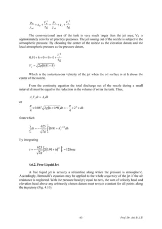 g
V
z
p
g
V
z
p j
j
oil
jB
B
oil
B
22
22
++=++
γγ
The cross-sectional area of the tank is very much larger than the jet area; VB is
approximately zero for all practical purposes. The jet issuing out of the nozzle is subject to the
atmospheric pressure. By choosing the center of the nozzle as the elevation datum and the
local atmospheric pressure as the pressure datum,
( )hgV
g
V
h
j
j
+=
++=++
91.02
2
00091.0
2
Which is the instantaneous velocity of the jet when the oil surface is at h above the
center of the nozzle.
From the continuity equation the total discharge out of the nozzle during a small
interval dt must be equal to the reduction in the volume of oil in the tank. Thus,
dhAdtVA tjj =
or
( ) dhdthg ××−=+× 22
2
4
91.0208.0
4
ππ
from which
( )∫∫
−
+−=
3
0
21
0
91.0
2
625
dhh
g
dt
t
By integrating
( )[ ] sec12891.02
2
625 3
5
21
=+−= h
g
t
4.6.2. Free Liquid Jet
A free liquid jet is actually a streamline along which the pressure is atmospheric.
Accordingly, Bernoulli’s equation may be applied to the whole trajectory of the jet if the air
resistance is neglected. With the pressure head p/γ equal to zero, the sum of velocity head and
elevation head above any arbitrarily chosen datum must remain constant for all points along
the trajectory (Fig. 4.10).
Prof. Dr. Atıl BULU63
 