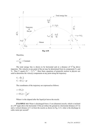 Trajectory
of
free jet
(υ )
2g
υ
υ
(υ )
Datum
x
2g 2g
υ (υ )
z =
z
z
υ =
(υ )
2g
(υ )
Total energy line
υ
x
(υ )υ =
υ υ
2g
o x
2
o x 2
x o x
z
o
2 2
xo
max
o z
o
xo
o
2
Fig. 4.10
Therefore,
=+
g
V
z
2
2
Constant
The total energy line is shown to be horizontal and at a distance of V2
/2g above
trajectory. The velocity at any point of the jet may be determined from its components Vx and
Vy. Thus V equals (Vx
2
+ Vy
2
) 1/2
. Here basic equations of projectile motion in physics are
used to determine the velocity components at any point along the trajectory:
( )
( ) gtVV
VV
zoz
xx
−=
= 0
The coordinates of the trajectory are expressed as follows:
( )
( ) 2
0
0
2
1
gttVz
tVx
z
x
−=
=
Where t is the elapsed after the liquid jet leaves the nozzle.
EXAMPLE 4.4: Water is discharged from a 5 cm (diameter) nozzle, which is inclined
at a 300
angle above the horizontal. If the jet strikes the ground at a horizontal distance of 5 m
and a vertical distance of 1 m from the nozzle as shown in Fig. 4.11, what is the discharge in
cubic meter per second?
Prof. Dr. Atıl BULU64
 