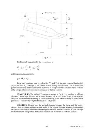 Total energy line
z
z
P
γ
2
1P
γ
1
V
2g
2
1
V
2g
2
2
(h pz)2
(h pz)1
Datum
Pressure
line
2
1
2
Fig. 4.12
The Bernoulli’s equation for the two sections is
g
V
z
p
g
V
z
p
22
2
2
2
2
2
1
1
1
++=++
γγ
and the continuity equation is
2211 VAVAQ ==
These two equations may be solved for V1 and V2 it the two potential heads (hpz)
1=(p1/γ)+z1 and (hpz) 2=(p2/γ)+z2 are known. Hence, Q may be calculated. The difference in
potential heads may be measured either by means of two piezometric columns at two sections
or by using a differential manometer connected to the two sections.
EXAMPLE 4.5: The inclined Venturimeter shown in Fig. 4.13 is installed in a 20 cm
(diameter) water pipe line and has a throat diameter of 10 cm. Water flows in the upward
direction. For a manometer reading of 25 cm of mercury, what is the discharge in cubic meter
per second? The specific weight of mercury is 13.6 gr/cm3
.
SOLUTION: Denote h as the vertical distance between the throat and the water-
mercury interface in the manometer tube and y as the vertical distance between the centers of
the two sections in which manometer tappings are located. If the friction loss of flow through
the Venturimeter is neglected, Bernoulli’s equation can be applied to sections A and t:
Prof. Dr. Atıl BULU66
 
