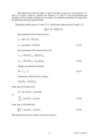 The fluid mass of the free body 1-1 and 2-2 at time t1 moves to a new position 1’-1’
and 2’-2’ at time t2 when t2-t1 equals to dt. Sections 1’-1’ and 2’-2’ are curved because the
velocities of flow at these sections are non-uniform. It should be noted that, for steady flow,
the following continuity equation holds.
[Fluid mass within section 1-1 and 1’-1’] = [Fluid mass within section 2-2 and 2’-2’]
( ) ( )22221111 ′′=′′ MM
The momentum of the system at time t,
( ) ( )ttt III 12211111 ′′+′′=
rrr
( tt IudtdAuI 1221111
′′+= )
rrr
ρ (4.15)
The momentum of the system at time t+dt,
( ) ( ) dttdttdtt III +++
′′+′′= 22221221
rrr
( ) 2221221 udtdAuII dttdtt
rrr
ρ+′′= ++ (4.16)
Change of momentum at dt time,
tdtt IIId
rrr
−= + (4.17)
Furthermore, when the flow is steady,
( ) ( ) dttt II +
′′=′′ 12211221
rr
From Eqs. (4.15) and (4.16),
111222 udtdAuudtdAuId
rrr
ρρ −=
or
111222 udAuudAu
dt
Id rr
r
ρρ −= (4.18)
From Eqs. (4.14) and (4.18),
∑ −= 111222 udAuudAuF
rrr
ρρ (4.19)
This equation is known as impulse-momentum equation.
Prof. Dr. Atıl BULU75
 