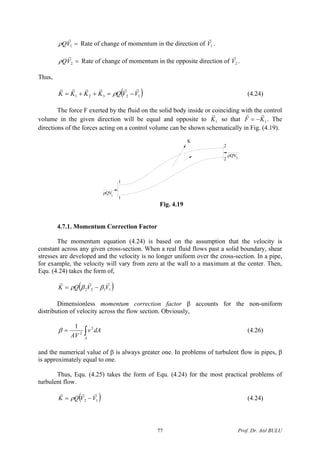 =1VQ
r
ρ Rate of change of momentum in the direction of 1V
r
.
=2VQ
r
ρ Rate of change of momentum in the opposite direction of .2V
r
Thus,
( )12321 VVQKKKK
rrrrrr
−=++= ρ (4.24)
The force F exerted by the fluid on the solid body inside or coinciding with the control
volume in the given direction will be equal and opposite to 1K
r
so that . The
directions of the forces acting on a control volume can be shown schematically in Fig. (4.19).
1KF
rr
−=
ρQV
1
1
2
ρQV
2
K
2
1
Fig. 4.19
4.7.1. Momentum Correction Factor
The momentum equation (4.24) is based on the assumption that the velocity is
constant across any given cross-section. When a real fluid flows past a solid boundary, shear
stresses are developed and the velocity is no longer uniform over the cross-section. In a pipe,
for example, the velocity will vary from zero at the wall to a maximum at the center. Then,
Equ. (4.24) takes the form of,
( )1122 VVQK
rrr
ββρ −=
Dimensionless momentum correction factor β accounts for the non-uniform
distribution of velocity across the flow section. Obviously,
∫=
A
dAv
AV
2
2
1
β (4.26)
and the numerical value of β is always greater one. In problems of turbulent flow in pipes, β
is approximately equal to one.
Thus, Equ. (4.25) takes the form of Equ. (4.24) for the most practical problems of
turbulent flow.
( )12 VVQK
rrr
−= ρ (4.24)
Prof. Dr. Atıl BULU77
 