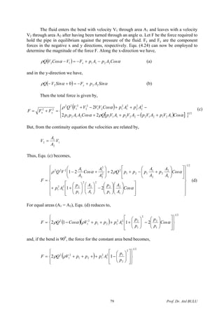 The fluid enters the bend with velocity V1 through area A1 and leaves with a velocity
V2 through area A2 after having been turned through an angle α. Let F be the force required to
hold the pipe in equilibrium against the pressure of the fluid. Fx and Fy are the component
forces in the negative x and y directions, respectively. Equ. (4.24) can now be employed to
determine the magnitude of the force F. Along the x-direction we have,
( ) ααρ CosApApFVCosVQ x 221112 −+−=− (a)
and in the y-direction we have,
( ) ααρ SinApFSinVQ y 222 0 +−=+− (b)
Then the total force is given by,
( )
( )[ ] }⎪⎩
⎪
⎨
⎧
+−++
−++−+
=+= 21
1212122221112121
2
2
2
2
2
1
2
121
2
2
2
1
22
22
22
2
αρα
αρ
CosAVpAVpAVpAVpQCosAApp
ApApCosVVVVQ
FFF yx
(c)
But, from the continuity equation the velocities are related by,
1
2
1
2 V
A
A
V =
Thus, Equ. (c) becomes,
21
1
2
1
2
2
1
2
2
1
22
1
2
1
1
2
2
2
1
121
2
2
2
2
1
2
1222
21
221
⎪
⎪
⎪
⎭
⎪⎪
⎪
⎬
⎫
⎪
⎪
⎪
⎩
⎪⎪
⎪
⎨
⎧
⎥
⎥
⎦
⎤
⎢
⎢
⎣
⎡
⎟⎟
⎠
⎞
⎜⎜
⎝
⎛
⎟⎟
⎠
⎞
⎜⎜
⎝
⎛
−⎟⎟
⎠
⎞
⎜⎜
⎝
⎛
⎟⎟
⎠
⎞
⎜⎜
⎝
⎛
++
⎥
⎦
⎤
⎢
⎣
⎡
⎟⎟
⎠
⎞
⎜⎜
⎝
⎛
+−++⎟⎟
⎠
⎞
⎜⎜
⎝
⎛
+−
=
α
αραρ
Cos
A
A
p
p
A
A
p
p
Ap
Cos
A
A
p
A
A
pppQ
A
A
Cos
A
A
VQ
F (d)
For equal areas (A1 = A2), Equ. (d) reduces to,
( )( )
21
1
2
2
1
22
1
2
121
2
1
2
2112
⎪⎭
⎪
⎬
⎫
⎪⎩
⎪
⎨
⎧
⎥
⎥
⎦
⎤
⎢
⎢
⎣
⎡
⎟⎟
⎠
⎞
⎜⎜
⎝
⎛
−⎟⎟
⎠
⎞
⎜⎜
⎝
⎛
++++−= αραρ Cos
p
p
p
p
ApppVCosQF
and, if the bend is 900
, the force for the constant area bend becomes,
( )
21
2
2
12
1
2
121
2
1
2
12
⎪⎭
⎪
⎬
⎫
⎪⎩
⎪
⎨
⎧
⎥
⎥
⎦
⎤
⎢
⎢
⎣
⎡
⎟⎟
⎠
⎞
⎜⎜
⎝
⎛
−++++=
p
p
ApppVQF ρρ
Prof. Dr. Atıl BULU79
 