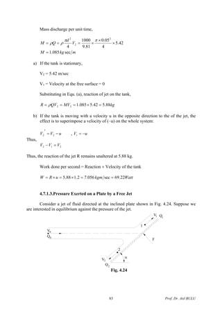 Mass discharge per unit time,
mkgM
V
d
QM
sec085.1
42.5
4
05.0
81.9
1000
4
2
2
2
=
×
×
×===
ππ
ρρ
a) If the tank is stationary,
V2 = 5.42 m/sec
V1 = Velocity at the free surface = 0
Substituting in Equ. (a), reaction of jet on the tank,
kgMVQVR 88.542.5085.122 =×=== ρ
b) If the tank is moving with a velocity u in the opposite direction to the of the jet, the
effect is to superimpose a velocity of (–u) on the whole system:
uVV −=
′
22 , uV −=1
Thus,
212 VVV =−
Thus, the reaction of the jet R remains unaltered at 5.88 kg.
Work done per second = Reaction × Velocity of the tank
WattkgmuRW 22.69sec056.72.188.5 ==×=×=
4.7.1.3.Pressure Exerted on a Plate by a Free Jet
Consider a jet of fluid directed at the inclined plate shown in Fig. 4.24. Suppose we
are interested in equilibrium against the pressure of the jet.
F
2
1
V1 Q1
V2
Q2
α
0V
0Q
Fig. 4.24
Prof. Dr. Atıl BULU83
 