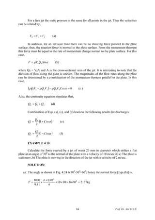 For a free jet the static pressure is the same for all points in the jet. Thus the velocities
can be related by,
210 VVV == (a)
In addition, for an inviscid fluid there can be no shearing force parallel to the plate
surface; thus, the reaction force is normal to the plate surface. From the momentum theorem
this force must be equal to the rate of momentum change normal to the plate surface. For this
case,
αρ SinQVF 00= (b)
where Q0 = V0A and A is the cross-sectional area of the jet. It is interesting to note that the
division of flow along the plate is uneven. The magnitudes of the flow rates along the plate
can be determined by a consideration of the momentum theorem parallel to the plate. In this
case,
( ) 0002211 =−− αρρρ CosVQVQVQ (c )
Also, the continuity equation stipulates that,
210 QQQ += (d)
Combination of Eqs. (a), (c), and (d) leads to the following results for discharges:
( αCos
Q
Q += 1
2
0
1 ) (e)
( αCos
Q
Q −= 1
2
0
2 ) (f)
EXAMPLE 4.10:
Calculate the force exerted by a jet of water 20 mm in diameter which strikes a flat
plate at an angle of 300
to the normal of the plate with a velocity of 10 m/sec if, a) The plate is
stationary, b) The plate is moving in the direction of the jet with a velocity of 2 m/sec.
SOLUTION:
a) The angle α shown in Fig. 4.24 is 900
-300
=600
; hence the normal force [Equ.(b)] is,
kgSinF 77..2601010
4
02.0
81.9
1000 0
2
=×××
×
×=
π
Prof. Dr. Atıl BULU84
 