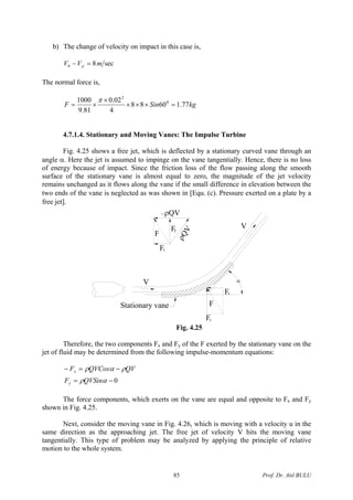 b) The change of velocity on impact in this case is,
sec80 mVV p =−
The normal force is,
kgSinF 77.16088
4
02.0
81.9
1000 0
2
=×××
×
×=
π
4.7.1.4. Stationary and Moving Vanes: The Impulse Turbine
Fig. 4.25 shows a free jet, which is deflected by a stationary curved vane through an
angle α. Here the jet is assumed to impinge on the vane tangentially. Hence, there is no loss
of energy because of impact. Since the friction loss of the flow passing along the smooth
surface of the stationary vane is almost equal to zero, the magnitude of the jet velocity
remains unchanged as it flows along the vane if the small difference in elevation between the
two ends of the vane is neglected as was shown in [Equ. (c). Pressure exerted on a plate by a
free jet].
Fy
Fx
F
V
V
F
Fx
Fy
ρQV
- ρQV
Stationary vane
α
Fig. 4.25
Therefore, the two components Fx and Fy of the F exerted by the stationary vane on the
jet of fluid may be determined from the following impulse-momentum equations:
0−=
−=−
αρ
ραρ
QVSinF
QVQVCosF
y
x
The force components, which exerts on the vane are equal and opposite to Fx and Fy
shown in Fig. 4.25.
Next, consider the moving vane in Fig. 4.26, which is moving with a velocity u in the
same direction as the approaching jet. The free jet of velocity V hits the moving vane
tangentially. This type of problem may be analyzed by applying the principle of relative
motion to the whole system.
Prof. Dr. Atıl BULU85
 