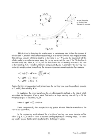 θ
Fy
Fx
F
V = v - u
F
Fx
Fy
QρVe
- ρQV
i
v
u
u
u
Actual direction
of the jet when
the vane is moving
V
=
v-u
e
u
v
Fig. 4.26
This is done by bringing the moving vane in a stationary state before the entrance V
and the exit Ve must be relative velocities of the jet at these two sections with respect to vane.
The entrance velocity of the jet relative to the vane is Vi = V-u, and the magnitude of this
relative velocity remains the same along the curved surface of the vane if the friction loss is
assumed to be zero. Thus, Ve = V-u, and the direction of the exit velocity relative to the vane
is shown in Fig. 4.26. Therefore, the force components Fx and Fy exerted by the moving vane
on the jet are determined by applying the impulse-momentum equations to the flow system:
( ) ( )
( )( )
( ) 0
1
−−=
−−=
−⎟
⎠
⎞
⎜
⎝
⎛
−−=−
αρ
αρ
ραρ
SinuVQF
CosuVQF
uV
V
V
QCosuVQF
y
x
i
x
Again, the force components which jet exerts on the moving vane must be equal and opposite
to Fx and Fy shown in Fig. 4.26.
In mechanics the power developed by a working agent is defined as the rate at which
work done by that agent. When a jet of fluid strikes a single moving vane of Fig. 4.26, the
power developed is equal to Fx×u, or
Power = ( )( uCosuVQ )αρ −− 1
Force component Fy does not produce any power because there is no motion of the
vane in the y direction.
In the engineering application of the principle of moving vane to an impulse turbine
wheel (Fig. 4.27), a series of vanes is mounted on the periphery of a rotating wheel. The vanes
are usually spaced that the entire discharge Q is deflected by vanes.
Prof. Dr. Atıl BULU86
 
