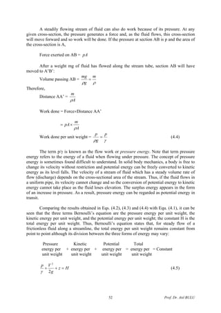A steadily flowing stream of fluid can also do work because of its pressure. At any
given cross-section, the pressure generates a force and, as the fluid flows, this cross-section
will move forward and so work will be done. If the pressure at section AB is p and the area of
the cross-section is A,
Force exerted on AB = pA
After a weight mg of fluid has flowed along the stream tube, section AB will have
moved to A’B’:
Volume passing AB =
ρρ
m
g
mg
=
Therefore,
Distance AA’ =
A
m
ρ
Work done = Force×Distance AA’
A
m
pA
ρ
×=
Work done per unit weight =
γρ
p
g
p
= (4.4)
The term p/γ is known as the flow work or pressure energy. Note that term pressure
energy refers to the energy of a fluid when flowing under pressure. The concept of pressure
energy is sometimes found difficult to understand. In solid body mechanics, a body is free to
change its velocity without restriction and potential energy can be freely converted to kinetic
energy as its level falls. The velocity of a stream of fluid which has a steady volume rate of
flow (discharge) depends on the cross-sectional area of the stream. Thus, if the fluid flows in
a uniform pipe, its velocity cannot change and so the conversion of potential energy to kinetic
energy cannot take place as the fluid loses elevation. The surplus energy appears in the form
of an increase in pressure. As a result, pressure energy can be regarded as potential energy in
transit.
Comparing the results obtained in Eqs. (4.2), (4.3) and (4.4) with Equ. (4.1), it can be
seen that the three terms Bernoulli’s equation are the pressure energy per unit weight, the
kinetic energy per unit weight, and the potential energy per unit weight; the constant H is the
total energy per unit weight. Thus, Bernoulli’s equation states that, for steady flow of a
frictionless fluid along a streamline, the total energy per unit weight remains constant from
point to point although its division between the three forms of energy may vary:
Pressure Kinetic Potential Total
energy per + energy per + energy per = energy per = Constant
unit weight unit weight unit weight unit weight
Hz
g
Vp
=++
2
2
γ
(4.5)
Prof. Dr. Atıl BULU52
 