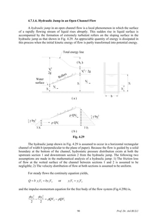 4.7.1.6. Hydraulic Jump in an Open Channel Flow
A hydraulic jump in an open channel flow is a local phenomenon in which the surface
of a rapidly flowing stream of liquid rises abruptly. This sudden rise in liquid surface is
accompanied by the formation of extremely turbulent rollers on the sloping surface in the
hydraulic jump as that shown in Fig. 4.29. An appreciable quantity of energy is dissipated in
this process when the initial kinetic energy of flow is partly transformed into potential energy.
( h )j
y
Total energy line
γ y1
( b )
2
Water
surface
γ by1
2 1
ρ QV
y 1V
1
1
ρ QV2
( a )
2
V
2g
1
γ y2
γ by1
2 2
2
2
V2
b
V / 2g1
L
2
y1
y2
Rollers
Fig. 4.29
The hydraulic jump shown in Fig. 4.29 is assumed to occur in a horizontal rectangular
channel of width b (perpendicular to the plane of paper). Because the flow is guided by a solid
boundary at the bottom of the channel, hydrostatic pressure distribution exists at both the
upstream section 1 and downstream section 2 from the hydraulic jump. The following two
assumptions are made in the mathematical analysis of a hydraulic jump: 1) The friction loss
of flow at the wetted surface of the channel between sections 1 and 2 is assumed to be
negligible; 2) The velocity distribution of flow at both sections is assumed to be uniform.
For steady flows the continuity equation yields,
2211 VbyVybQ == or 2211 VyVy =
and the impulse-momentum equation for the free body of the flow system (Fig.4.29b) is,
12
2
2
2
1
22
QVQV
byby
ρρ
γγ
−=−
Prof. Dr. Atıl BULU90
 
