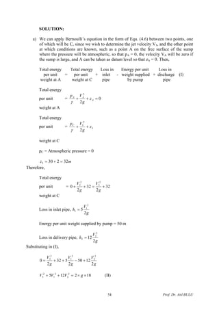 SOLUTION:
a) We can apply Bernoulli’s equation in the form of Equ. (4.6) between two points, one
of which will be C, since we wish to determine the jet velocity V3, and the other point
at which conditions are known, such as a point A on the free surface of the sump
where the pressure will be atmospheric, so that pA = 0, the velocity VA will be zero if
the sump is large, and A can be taken as datum level so that zA = 0. Then,
Total energy Total energy Loss in Energy per unit Loss in
per unit = per unit + inlet - weight supplied + discharge (I)
weight at A weight at C pipe by pump pipe
Total energy
per unit = 0
2
2
=++ A
AA
z
g
Vp
γ
weight at A
Total energy
per unit = 3
2
3
2
z
g
VpC
++
γ
weight at C
pC = Atmospheric pressure = 0
mz 322303 =+=
Therefore,
Total energy
per unit = 32
2
32
2
0
2
3
2
3
+=++
g
V
g
V
weight at C
Loss in inlet pipe,
g
V
h
2
5
2
1
1 =
Energy per unit weight supplied by pump = 50 m
Loss in delivery pipe,
g
V
h
2
12
2
2
2 =
Substituting in (I),
g
V
g
V
g
V
2
1250
2
532
2
0
2
2
2
1
2
3
+−++=
182125 2
2
2
1
2
3 ××=++ gVVV (II)
Prof. Dr. Atıl BULU54
 