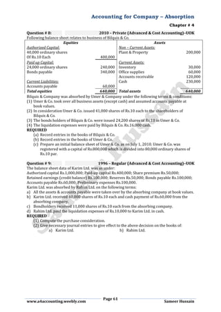 Accounting for Company – Absorption
Chapter # 4
Page 61
www.a4accounting.weebly.com Sameer Hussain
Question # 8: 2010 – Private (Advanced & Cost Accounting)–UOK
Following balance sheet relates to business of Bilquis & Co.
Equities Assets
Authorized Capital: Non – Current Assets:
40,000 ordinary shares Plant & Property 200,000
Of Rs.10 Each 400,000
Paid up Capital: Current Assets:
24,000 ordinary shares 240,000 Inventory 30,000
Bonds payable 340,000 Office supplies 60,000
Accounts receivable 120,000
Current Liabilities: Cash 230,000
Accounts payable 60,000
Total equities 640,000 Total assets 640,000
Bilquis & Company was absorbed by Umer & Company under the following terms & conditions:
(1) Umer & Co. took over all business assets (except cash) and assumed accounts payable at
book values.
(2) In consideration Umer & Co. issued 41,000 shares of Rs.10 each to the shareholders of
Bilquis & Co.
(3) The bonds holders of Bilquis & Co. were issued 24,200 shares of Rs.10 in Umer & Co.
(4) The liquidation expenses were paid by Bilquis & Co. Rs.16,000 cash.
REQUIRED
(a) Record entries in the books of Bilquis & Co.
(b) Record entries in the books of Umer & Co.
(c) Prepare an initial balance sheet of Umer & Co. as on July 1, 2010. Umer & Co. was
registered with a capital of Rs.800,000 which is divided into 80,000 ordinary shares of
Rs.10 par.
Question # 9: 1996 – Regular (Advanced & Cost Accounting)–UOK
The balance sheet data of Karim Ltd. was as under:
Authorized capital Rs.1,000,000; Paid-up capital Rs.400,000; Share premium Rs.50,000;
Retained earnings (credit balance) Rs.100,000; Reserves Rs.50,000; Bonds payable Rs.100,000;
Accounts payable Rs.60,000; Preliminary expenses Rs.100,000.
Karim Ltd. was absorbed by Rahim Ltd. on the following terms:
a) All the assets & accounts payable were taken over by the absorbing company at book values.
b) Karim Ltd. received 40,000 shares of Rs.10 each and cash payment of Rs.60,000 from the
absorbing company.
c) Bondholders received 11,000 shares of Rs.10 each from the absorbing company.
d) Rahim Ltd. paid the liquidation expenses of Rs.10,000 to Karim Ltd. in cash.
REQUIRED
(1) Compute the purchase consideration.
(2) Give necessary journal entries to give effect to the above decision on the books of:
a) Karim Ltd. b) Rahim Ltd.
 