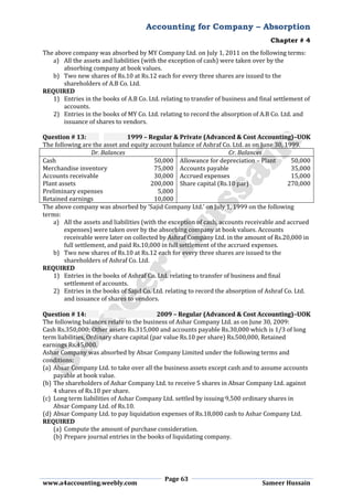 Accounting for Company – Absorption
Chapter # 4
Page 63
www.a4accounting.weebly.com Sameer Hussain
The above company was absorbed by MY Company Ltd. on July 1, 2011 on the following terms:
a) All the assets and liabilities (with the exception of cash) were taken over by the
absorbing company at book values.
b) Two new shares of Rs.10 at Rs.12 each for every three shares are issued to the
shareholders of A.B Co. Ltd.
REQUIRED
1) Entries in the books of A.B Co. Ltd. relating to transfer of business and final settlement of
accounts.
2) Entries in the books of MY Co. Ltd. relating to record the absorption of A.B Co. Ltd. and
issuance of shares to vendors.
Question # 13: 1999 – Regular & Private (Advanced & Cost Accounting)–UOK
The following are the asset and equity account balance of Ashraf Co. Ltd. as on June 30, 1999.
Dr. Balances Cr. Balances
Cash 50,000 Allowance for depreciation – Plant 50,000
Merchandise inventory 75,000 Accounts payable 35,000
Accounts receivable 30,000 Accrued expenses 15,000
Plant assets 200,000 Share capital (Rs.10 par) 270,000
Preliminary expenses 5,000
Retained earnings 10,000
The above company was absorbed by ‘Sajid Company Ltd.’ on July 1, 1999 on the following
terms:
a) All the assets and liabilities (with the exception of cash, accounts receivable and accrued
expenses) were taken over by the absorbing company at book values. Accounts
receivable were later on collected by Ashraf Company Ltd. in the amount of Rs.20,000 in
full settlement, and paid Rs.10,000 in full settlement of the accrued expenses.
b) Two new shares of Rs.10 at Rs.12 each for every three shares are issued to the
shareholders of Ashraf Co. Ltd.
REQUIRED
1) Entries in the books of Ashraf Co. Ltd. relating to transfer of business and final
settlement of accounts.
2) Entries in the books of Sajid Co. Ltd. relating to record the absorption of Ashraf Co. Ltd.
and issuance of shares to vendors.
Question # 14: 2009 – Regular (Advanced & Cost Accounting)–UOK
The following balances relate to the business of Ashar Company Ltd. as on June 30, 2009:
Cash Rs.350,000; Other assets Rs.315,000 and accounts payable Rs.30,000 which is 1/3 of long
term liabilities, Ordinary share capital (par value Rs.10 per share) Rs.500,000, Retained
earnings Rs.45,000.
Ashar Company was absorbed by Absar Company Limited under the following terms and
conditions:
(a) Absar Company Ltd. to take over all the business assets except cash and to assume accounts
payable at book value.
(b) The shareholders of Ashar Company Ltd. to receive 5 shares in Absar Company Ltd. against
4 shares of Rs.10 per share.
(c) Long term liabilities of Ashar Company Ltd. settled by issuing 9,500 ordinary shares in
Absar Company Ltd. of Rs.10.
(d) Absar Company Ltd. to pay liquidation expenses of Rs.18,000 cash to Ashar Company Ltd.
REQUIRED
(a) Compute the amount of purchase consideration.
(b) Prepare journal entries in the books of liquidating company.
 
