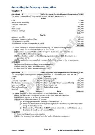 Accounting for Company – Absorption
Chapter # 4
Page 64
Sameer Hussain www.a4accounting.weebly.com
Question # 15: 2002 – Regular & Private (Advanced Accounting)–UOK
The balance sheet of Bilal Company Ltd. on June 30, 2002 was as under:-
Assets
Cash 15,000
Merchandise inventory 55,000
Accounts receivable 75,000
Land 100,000
Plant assets 300,000
Retained earnings 100,000
645,000
Equities
Accounts payable 45,000
Allowance for depreciation – Plant 60,000
5% Debentures payable 100,000
Share capital (44,000 shares @ Rs.10 each) 440,000
645,000
The above company is absorbed by Owais Company Ltd. on the following terms:-
(1) All assets and liabilities to be taken at book value.
(2) Four new shares of Rs.10 each for every five shares held were issued to the
shareholders of the old company.
(3) The debenture holders of the old company are issued new 10% debentures at a
premium of 5%.
(4) The realization expenses of old company Rs.3,000 to be paid by the new company.
REQUIRED
(a) Compute the amount of purchase consideration.
(b) Entries in the books of Bilal Company Ltd.
(c) Entries in the books of Owais Company Ltd.
Question # 16: 2003 – Regular & Private (Advanced Accounting)–UOK
The following balances appeared in the balance sheet of Yousuf Ltd. as on June. 30, 2003:
Assets Equities
Cash 20,000 Accounts payable 20,000
Accounts receivable 60,000 Bonds payable 100,000
Merchandise inventory 160,000 Share capital (ordinary shares of Rs.10) 600,000
Land and building 240,000 General reserves 160,000
Plant and machinery 400,000 Retained earnings 120,000
Goodwill 120,000
Total 1,000,000 Total 1,000,000
The above company is absorbed by Ghani Ltd. on the following terms:
(1) All the assets (with exception of cash) to be taken over at book values.
(2) Accounts payable to be paid by Yousuf Ltd.
(3) Purchase consideration was as follows:
(a) A cash payment of Rs.4 for every share of Yousuf Ltd.
(b) The issue of one share of Rs.10/= each (market value Rs.12.50) in Ghani Ltd. for
every share in Yousuf Ltd.
(c) The issue of 1,100 bonds of Rs.100/= each in Ghani Ltd. to enable Yousuf Ltd. to
discharge its bonds at a premium of 10%.
REQUIRED
(i) Compute the purchase consideration.
(ii) Give the necessary journal entries in the books of both the companies.
 