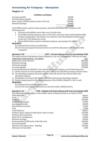 Accounting for Company – Absorption
Chapter # 4
Page 66
Sameer Hussain www.a4accounting.weebly.com
Liabilities and Equity
Accounts payable 40,000
6% Debentures payable 50,000
Share capital (70,000 ordinary shares of Rs.10) 700,000
Retained earnings 60,000
850,000
Fresh Milk Limited, a giant in dairy products, absorbed the Multan Milk Products on the
following terms:
 All assets and liabilities were taken over at book value.
 Fresh Milk Limited issued one share of Rs.10 for every two shares held by Multan Milk
Products shareholders. The balance was settled in cash. The debenture holders were
issued new 10% debentures at par.
 Multan Milk Products paid its realization expenses amounting to Rs.10,000.
REQUIRED
(a) Compute the purchase consideration.
(b) Give necessary general Journal entries to record the absorption in the books of both
companies.
Question # 20: 1997 – Private (Advanced & Cost Accounting)–UOK
The equity section of the balance sheet of Khalid Co. Ltd. as of 31 December 1996 was as under:
Authorized, Issued and Paid – Up Capital: (Rs.)
8,000 shares of Rs.100 each 800,000
Retained earnings 250,000
6% Bonds payable 300,000
Accounts payable 150,000
It was decided that the Khalid Co. Ltd. absorbed by Karim Company on the following terms:
a) All the assets & accounts payable were taken over by the absorbing company at book values.
b) The absorbing company issued five shares of Rs.100 each for four shares held in the
absorbed company.
c) Bondholders received 3,100 shares of Rs.100 each from the absorbing company.
d) Karim Company paid the liquidation expenses of Rs.10,000 to Khalid Co. Ltd. in cash.
REQUIRED:
(1) Compute the purchase consideration.
(2) Give the necessary journal entries to close the books of Khalid and Co.
Question # 21: 1990 – Regular & Private (Advanced & Cost Accounting)–UOK
The following balances appear in the balance sheet of Kamal Limited as on 30 June 1990:
Debit Balances: Rupees
Land 40,000
Building 360,000
Preliminary expenses 10,000
Accounts receivable 20,000
Merchandise inventory 15,000
Cash 5,000
Credit Balances: Rupees
Ordinary share capital (12,500 shares of Rs.10 each) 125,000
Ordinary share premium 25,000
Reserve for contingencies 10,000
Retained earnings 50,000
Bonds payable (1,000 bonds of Rs.100 each) 100,000
Accounts payable 19,000
Allowance for depreciation – Building 120,000
Allowance for bad debts 1,000
 