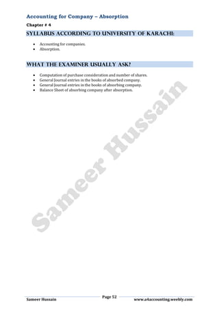 Accounting for Company – Absorption
Chapter # 4
Page 52
Sameer Hussain www.a4accounting.weebly.com
SYLLABUS ACCORDING TO UNIVERSITY OF KARACHI:
 Accounting for companies.
 Absorption.
WHAT THE EXAMINER USUALLY ASK?
 Computation of purchase consideration and number of shares.
 General Journal entries in the books of absorbed company.
 General Journal entries in the books of absorbing company.
 Balance Sheet of absorbing company after absorption.
 