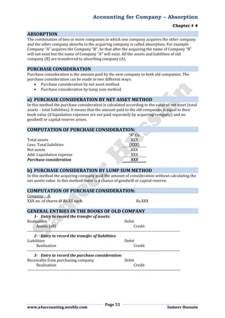 Accounting for Company – Absorption
Chapter # 4
Page 53
www.a4accounting.weebly.com Sameer Hussain
ABSORPTION
The combination of two or more companies in which one company acquires the other company
and the other company absorbs in the acquiring company is called absorption. For example
Company “A” acquires the Company “B”. So that after the acquiring the name of Company “B”
will not exist but the name of Company “A” will exist. All the assets and liabilities of old
company (B) are transferred to absorbing company (A).
PURCHASE CONSIDERATION
Purchase consideration is the amount paid by the new company to both old companies. The
purchase consideration can be made in two different ways:
 Purchase consideration by net asset method.
 Purchase consideration by lump sum method.
a) PURCHASE CONSIDERATION BY NET ASSET METHOD
In this method the purchase consideration is calculated according to the value of net asset (total
assets – total liabilities). It means that the amount paid to the old companies is equal to their
book value (if liquidation expenses are not paid separately by acquiring company) and no
goodwill or capital reserve arises.
COMPUTATION OF PURCHASE CONSIDERATION:
“B” Co.
Total assets XXX
Less: Total liabilities (XXX)
Net assets XXX
Add: Liquidation expense XXX
Purchase consideration XXX
b) PURCHASE CONSIDERATION BY LUMP SUM METHOD
In this method the acquiring company paid the amount of consideration without calculating the
net assets value. In this method there is a chance of goodwill or capital reserve.
COMPUTATION OF PURCHASE CONSIDERATION:
Company – B:
XXX no. of shares @ Rs.XX each. Rs.XXX
GENERAL ENTRIES IN THE BOOKS OF OLD COMPANY
1- Entry to record the transfer of assets:
Realization Debit
Assets (all) Credit
---------------------------------------------------------------------------------------------------------------
2- Entry to record the transfer of liabilities:
Liabilities Debit
Realization Credit
---------------------------------------------------------------------------------------------------------------
3- Entry to record the purchase consideration:
Receivable from purchasing company Debit
Realization Credit
---------------------------------------------------------------------------------------------------------------
 