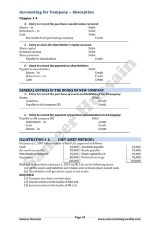 Accounting for Company – Absorption
Chapter # 4
Page 54
Sameer Hussain www.a4accounting.weebly.com
4- Entry to record the purchase consideration received:
Shares – in Debit
Debentures – in Debit
Cash Debit
Receivable from purchasing company Credit
---------------------------------------------------------------------------------------------------------------
5- Entry to close the shareholder’s equity account:
Share capital Debit
Retained earning Debit
Share premium Debit
Payable to shareholders Credit
---------------------------------------------------------------------------------------------------------------
6- Entry to record the payment to shareholders:
Payable to shareholders Debit
Shares – in Credit
Debentures – in Credit
Cash Credit
-----------------------------------------------------------------------------------------------------------------
GENERAL ENTRIES IN THE BOOKS OF NEW COMPANY
1- Entry to record the purchase of assets and liabilities from B Company:
Assets Debit
Liabilities Credit
Payable to old company (B) Credit
----------------------------------------------------------------------------------------------------------------
2- Entry to record the payment of purchase consideration to B Company:
Payable to old company (B) Debit
Debentures – in Credit
Cash Credit
Shares – in Credit
----------------------------------------------------------------------------------------------------------------
ILLUSTRATION # 1: (NET ASSET METHOD)
On January 1, 2001 balance sheet of Bilal Ltd. appeared as follows:
Cash 10,000 Accounts payable 10,000
Accounts receivable 20,000 Bonds payable 20,000
Merchandise inventory 30,000 Share capital Rs.10 40,000
Equipment 40,000 Retained earnings 30,000
100,000 100,000
Bilal Ltd. is absorbed on January 1, 2001 by ML Ltd. on the following terms:
(a) All the assets and liabilities were taken over at book values except cash.
(b) Shareholders will get shares equal to net assets.
REQUIRED
(1) Compute purchase consideration.
(2) Journal entries in the books of Bilal Ltd.
(3) Journal entries in the books of ML Ltd.
 
