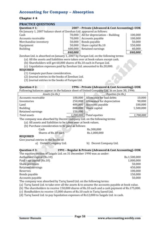 Accounting for Company – Absorption
Chapter # 4
Page 58
Sameer Hussain www.a4accounting.weebly.com
PRACTICE QUESTIONS
Question # 1: 2007 – Private (Advanced & Cost Accounting)–UOK
On January 1, 2007 balance sheet of Zeeshan Ltd. appeared as follows:
Cash 70,000 All for depreciation – Building 100,000
Accounts receivable 70,000 Accounts payable 100,000
Merchandise inventory 50,000 Bonds payable 50,000
Equipment 50,000 Share capital Rs.10 550,000
Building 600,000 Retained earnings 40,000
840,000 840,000
Zeeshan Ltd. is absorbed on January 1, 2007 by Furqan Ltd. on the following terms:
(a) All the assets and liabilities were taken over at book values except cash.
(b) Shareholders will get 60,000 shares of Rs.10 each in Furqan Ltd.
(c) Liquidation expenses paid by Zeeshan Ltd. amounted to Rs.20,000.
REQUIRED
(1) Compute purchase consideration.
(2) Journal entries in the books of Zeeshan Ltd.
(3) Journal entries in the books of Furqan Ltd.
Question # 2: 1996 – Private (Advanced & Cost Accounting)–UOK
Following balances appear in the balance sheet of United Company Ltd. as on June 30, 1996:
Assets (in Rs.) Equities (in Rs.)
Accounts receivable 100,000 Allowance for bad debts 10,000
Inventories 250,000 Allowance for depreciation 90,000
Land 400,000 Accounts payable 100,000
Building 800,000 Share capital 1,500,000
Retained earnings 150,000
Total assets 1,700,000 Total equities 1,700,000
The company was absorbed by Decent Company Ltd. on the following terms:
(a) All assets and liabilities to be taken over at book values.
(b) Purchase consideration to be paid as follows:
Cash Rs.300,000
Shares of Rs.10 each Rs.1,000,000
REQUIRED
Give journal entries in the books of:
a) United Company Ltd. b) Decent Company Ltd.
Question # 3: 1991 – Regular & Private (Advanced & Cost Accounting)–UOK
The equities section of Saigals Ltd. on 31 December 1990 was as under:
Authorized capital (Rs.10) Rs.1,500,000
Paid – up capital (Rs.10) 1,000,000
Share premium 50,000
Retained earnings 450,000
Reserves 100,000
Bonds payable 150,000
Accounts payable 50,000
The company was absorbed by Tariq Saeed Ltd. on the following terms:
(a) Tariq Saeed Ltd. to take over all the assets & to assume the accounts payable at book value.
(b) The shareholders to receive 150,000 shares of Rs.10 each and a cash payment of Rs.175,000.
(c) Bondholders to receive 15,000 shares of Rs.10 each in Tariq Saeed Ltd.
(d) Tariq Saeed Ltd. to pay liquidation expenses of Rs12,000 to Saigals Ltd. in cash.
 
