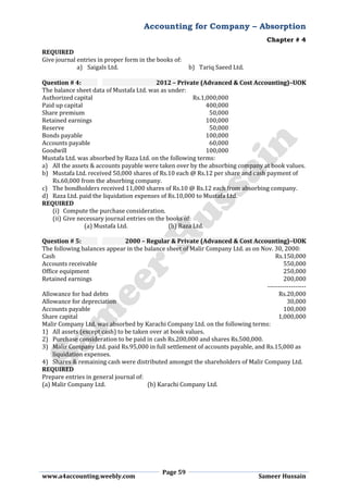 Accounting for Company – Absorption
Chapter # 4
Page 59
www.a4accounting.weebly.com Sameer Hussain
REQUIRED
Give journal entries in proper form in the books of:
a) Saigals Ltd. b) Tariq Saeed Ltd.
Question # 4: 2012 – Private (Advanced & Cost Accounting)–UOK
The balance sheet data of Mustafa Ltd. was as under:
Authorized capital Rs.1,000,000
Paid up capital 400,000
Share premium 50,000
Retained earnings 100,000
Reserve 50,000
Bonds payable 100,000
Accounts payable 60,000
Goodwill 100,000
Mustafa Ltd. was absorbed by Raza Ltd. on the following terms:
a) All the assets & accounts payable were taken over by the absorbing company at book values.
b) Mustafa Ltd. received 50,000 shares of Rs.10 each @ Rs.12 per share and cash payment of
Rs.60,000 from the absorbing company.
c) The bondholders received 11,000 shares of Rs.10 @ Rs.12 each from absorbing company.
d) Raza Ltd. paid the liquidation expenses of Rs.10,000 to Mustafa Ltd.
REQUIRED
(i) Compute the purchase consideration.
(ii) Give necessary journal entries on the books of:
(a) Mustafa Ltd. (b) Raza Ltd.
Question # 5: 2000 – Regular & Private (Advanced & Cost Accounting)–UOK
The following balances appear in the balance sheet of Malir Company Ltd. as on Nov. 30, 2000:
Cash Rs.150,000
Accounts receivable 550,000
Office equipment 250,000
Retained earnings 200,000
------------------
Allowance for bad debts Rs.20,000
Allowance for depreciation 30,000
Accounts payable 100,000
Share capital 1,000,000
Malir Company Ltd. was absorbed by Karachi Company Ltd. on the following terms:
1) All assets (except cash) to be taken over at book values.
2) Purchase consideration to be paid in cash Rs.200,000 and shares Rs.500,000.
3) Malir Company Ltd. paid Rs.95,000 in full settlement of accounts payable, and Rs.15,000 as
liquidation expenses.
4) Shares & remaining cash were distributed amongst the shareholders of Malir Company Ltd.
REQUIRED
Prepare entries in general journal of:
(a) Malir Company Ltd. (b) Karachi Company Ltd.
 