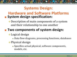Systems Design:
Hardware and Software Platforms
■ System design specification:
❖Description of main components of a system
and their relationship to one another
■ Two components of system design:
❖Logical design
■ Data flow diagrams, processing functions, databases
❖Physical design
■ Specifies actual physical, software components,
models, etc.
Copyright © 2013 Pearson Education, Inc. Slide 4-*
 