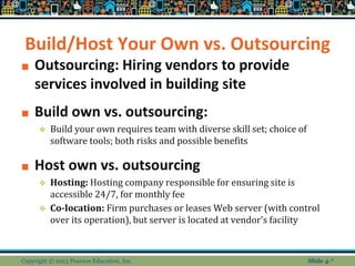 Build/Host Your Own vs. Outsourcing
■ Outsourcing: Hiring vendors to provide
services involved in building site
■ Build own vs. outsourcing:
❖ Build your own requires team with diverse skill set; choice of
software tools; both risks and possible benefits
■ Host own vs. outsourcing
❖ Hosting: Hosting company responsible for ensuring site is
accessible 24/7, for monthly fee
❖ Co-location: Firm purchases or leases Web server (with control
over its operation), but server is located at vendor’s facility
Copyright © 2013 Pearson Education, Inc. Slide 4-*
 