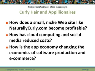 Insight on Business: Class Discussion
Curly Hair and Appillionaires
■ How does a small, niche Web site like
NaturallyCurly.com become profitable?
■ How has cloud computing and social
media reduced costs?
■ How is the app economy changing the
economics of software production and
e-commerce?
Copyright © 2013 Pearson Education, Inc. Slide 4-*
 