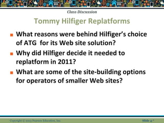 Class Discussion
Tommy Hilfiger Replatforms
■ What reasons were behind Hilfiger’s choice
of ATG for its Web site solution?
■ Why did Hilfiger decide it needed to
replatform in 2011?
■ What are some of the site-building options
for operators of smaller Web sites?
Copyright © 2013 Pearson Education, Inc. Slide 4-*
 