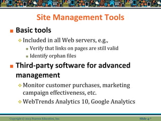 Site Management Tools
■ Basic tools
❖Included in all Web servers, e.g.,
■ Verify that links on pages are still valid
■ Identify orphan files
■ Third-party software for advanced
management
❖Monitor customer purchases, marketing
campaign effectiveness, etc.
❖WebTrends Analytics 10, Google Analytics
Copyright © 2013 Pearson Education, Inc. Slide 4-*
 