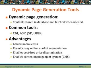 Dynamic Page Generation Tools
■ Dynamic page generation:
❖ Contents stored in database and fetched when needed
■ Common tools:
❖CGI, ASP, JSP, ODBC
■ Advantages
❖ Lowers menu costs
❖ Permits easy online market segmentation
❖ Enables cost-free price discrimination
❖ Enables content management system (CMS)
Copyright © 2013 Pearson Education, Inc. Slide 4-*
 