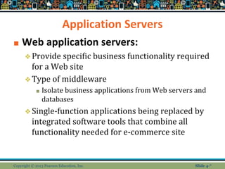 Application Servers
■ Web application servers:
❖Provide specific business functionality required
for a Web site
❖Type of middleware
■ Isolate business applications from Web servers and
databases
❖Single-function applications being replaced by
integrated software tools that combine all
functionality needed for e-commerce site
Copyright © 2013 Pearson Education, Inc. Slide 4-*
 
