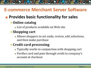 E-commerce Merchant Server Software
■ Provides basic functionality for sales
❖Online catalog
■ List of products available on Web site
❖Shopping cart
■ Allows shoppers to set aside, review, edit selections,
and then make purchase
❖Credit card processing
■ Typically works in conjunction with shopping cart
■ Verifies card and puts through credit to company’s
account at checkout
Copyright © 2013 Pearson Education, Inc. Slide 4-*
 