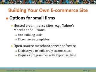 Building Your Own E-commerce Site
■ Options for small firms
❖Hosted e-commerce sites, e.g., Yahoo’s
Merchant Solutions
■ Site building tools
■ E-commerce templates
❖Open-source merchant server software
■ Enables you to build truly custom sites
■ Requires programmer with expertise, time
Copyright © 2013 Pearson Education, Inc. Slide 4-*
 