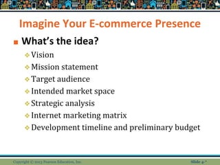 Imagine Your E-commerce Presence
■ What’s the idea?
❖Vision
❖Mission statement
❖Target audience
❖Intended market space
❖Strategic analysis
❖Internet marketing matrix
❖Development timeline and preliminary budget
Copyright © 2013 Pearson Education, Inc. Slide 4-*
 