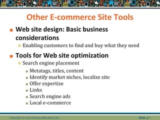 Other E-commerce Site Tools
■ Web site design: Basic business
considerations
❖ Enabling customers to find and buy what they need
■ Tools for Web site optimization
❖ Search engine placement
■ Metatags, titles, content
■ Identify market niches, localize site
■ Offer expertise
■ Links
■ Search engine ads
■ Local e-commerce
Copyright © 2013 Pearson Education, Inc. Slide 4-*
 