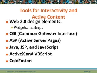Tools for Interactivity and
Active Content
■ Web 2.0 design elements:
❖Widgets, mashups
■ CGI (Common Gateway Interface)
■ ASP (Active Server Pages)
■ Java, JSP, and JavaScript
■ ActiveX and VBScript
■ ColdFusion
Copyright © 2013 Pearson Education, Inc. Slide 4-*
 