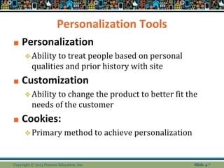 Personalization Tools
■ Personalization
❖Ability to treat people based on personal
qualities and prior history with site
■ Customization
❖Ability to change the product to better fit the
needs of the customer
■ Cookies:
❖Primary method to achieve personalization
Copyright © 2013 Pearson Education, Inc. Slide 4-*
 