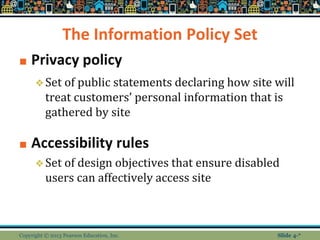 The Information Policy Set
■ Privacy policy
❖Set of public statements declaring how site will
treat customers’ personal information that is
gathered by site
■ Accessibility rules
❖Set of design objectives that ensure disabled
users can affectively access site
Copyright © 2013 Pearson Education, Inc. Slide 4-*Slide 4-*
 