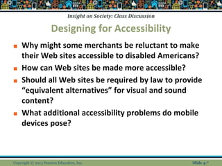 Insight on Society: Class Discussion
Designing for Accessibility
■ Why might some merchants be reluctant to make
their Web sites accessible to disabled Americans?
■ How can Web sites be made more accessible?
■ Should all Web sites be required by law to provide
“equivalent alternatives” for visual and sound
content?
■ What additional accessibility problems do mobile
devices pose?
Copyright © 2013 Pearson Education, Inc. Slide 4-*
 