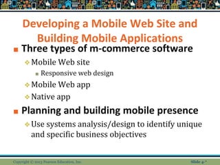 Developing a Mobile Web Site and
Building Mobile Applications
■ Three types of m-commerce software
❖Mobile Web site
■ Responsive web design
❖Mobile Web app
❖Native app
■ Planning and building mobile presence
❖Use systems analysis/design to identify unique
and specific business objectives
Copyright © 2013 Pearson Education, Inc. Slide 4-*
 