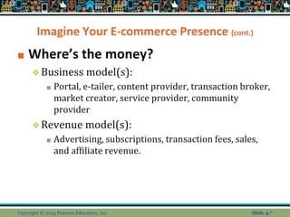 Imagine Your E-commerce Presence (cont.)
■ Where’s the money?
❖Business model(s):
■ Portal, e-tailer, content provider, transaction broker,
market creator, service provider, community
provider
❖Revenue model(s):
■ Advertising, subscriptions, transaction fees, sales,
and affiliate revenue.
Copyright © 2013 Pearson Education, Inc. Slide 4-*
 