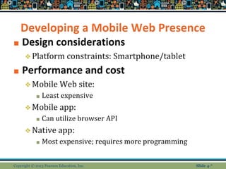 Developing a Mobile Web Presence
■ Design considerations
❖Platform constraints: Smartphone/tablet
■ Performance and cost
❖Mobile Web site:
■ Least expensive
❖Mobile app:
■ Can utilize browser API
❖Native app:
■ Most expensive; requires more programming
Copyright © 2013 Pearson Education, Inc. Slide 4-*
 