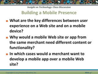 Insight on Technology: Class Discussion
Building a Mobile Presence
■ What are the key differences between user
experience on a Web site and on a mobile
device?
■ Why would a mobile Web site or app from
the same merchant need different content or
functionality?
■ In which cases would a merchant want to
develop a mobile app over a mobile Web
site?
Copyright © 2013 Pearson Education, Inc. Slide 4-*
 
