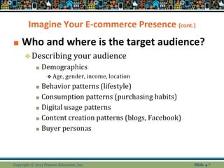 Imagine Your E-commerce Presence (cont.)
■ Who and where is the target audience?
❖Describing your audience
■ Demographics
❖ Age, gender, income, location
■ Behavior patterns (lifestyle)
■ Consumption patterns (purchasing habits)
■ Digital usage patterns
■ Content creation patterns (blogs, Facebook)
■ Buyer personas
Copyright © 2013 Pearson Education, Inc. Slide 4-*
 