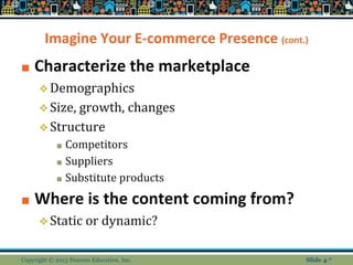 Imagine Your E-commerce Presence (cont.)
■ Characterize the marketplace
❖Demographics
❖Size, growth, changes
❖Structure
■ Competitors
■ Suppliers
■ Substitute products
■ Where is the content coming from?
❖Static or dynamic?
Copyright © 2013 Pearson Education, Inc. Slide 4-*
 